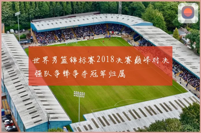 世界男篮锦标赛2018决赛巅峰对决 强队争锋争夺冠军归属