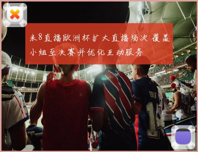 米8直播欧洲杯扩大直播场次 覆盖小组至决赛并优化互动服务