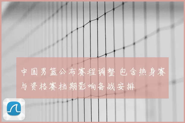 中国男篮公布赛程调整 包含热身赛与资格赛档期影响备战安排
