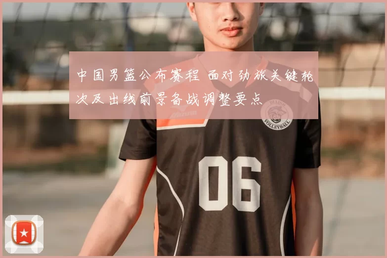 中国男篮公布赛程 面对劲旅关键轮次及出线前景备战调整要点