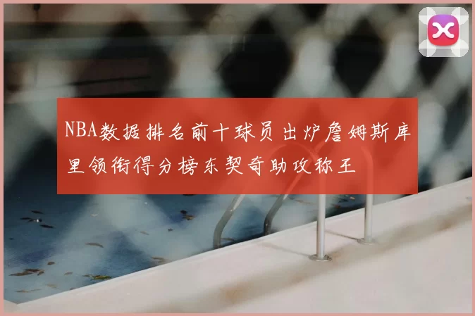 NBA数据排名前十球员出炉詹姆斯库里领衔得分榜东契奇助攻称王