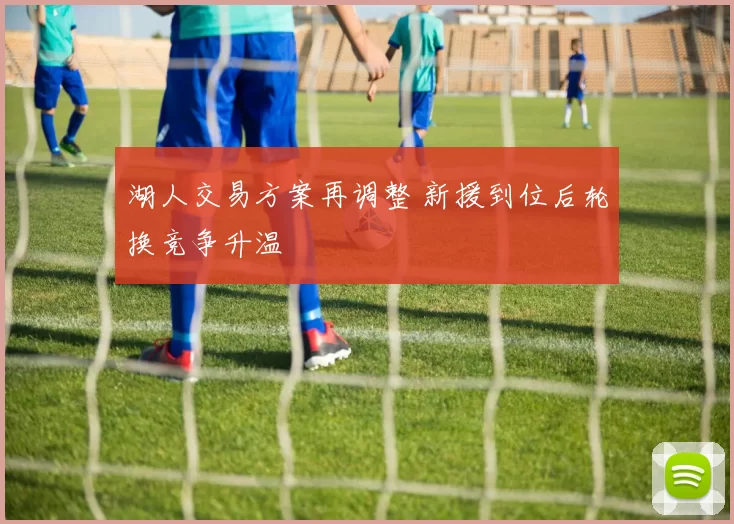 湖人交易方案再调整 新援到位后轮换竞争升温