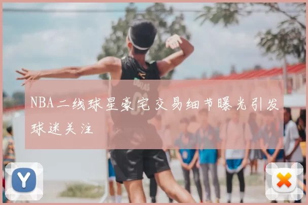 NBA二线球星豪宅交易细节曝光引发球迷关注