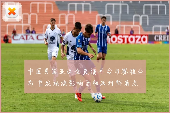 中国男篮亚运会直播平台与赛程公布 首发轮换影响晋级及对阵看点