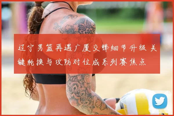 辽宁男篮再遇广厦交锋细节升级 关键轮换与攻防对位成系列赛焦点