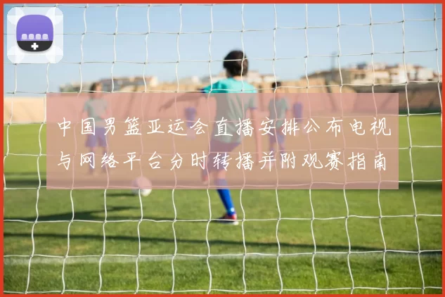 中国男篮亚运会直播安排公布电视与网络平台分时转播并附观赛指南