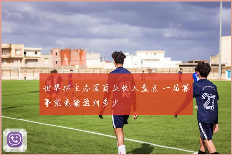 世界杯主办国商业收入盘点 一届赛事究竟能盈利多少