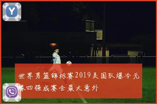 世界男篮锦标赛2019美国队爆冷无缘四强成赛会最大意外
