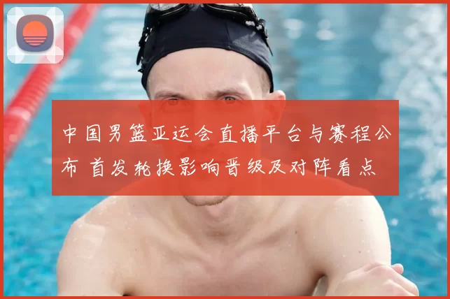 中国男篮亚运会直播平台与赛程公布 首发轮换影响晋级及对阵看点