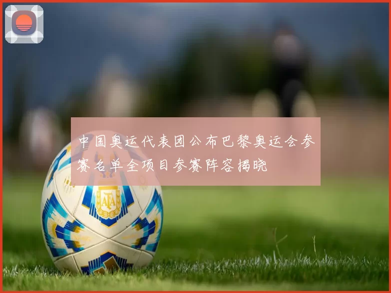 中国奥运代表团公布巴黎奥运会参赛名单全项目参赛阵容揭晓