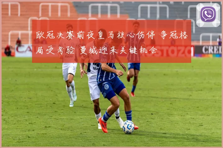 欧冠决赛前夜皇马核心伤停 争冠格局受考验 曼城迎来关键机会