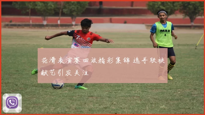 花滑表演赛回放精彩集锦 选手联袂献艺引发关注