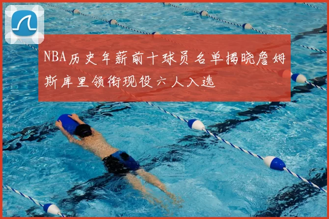 NBA历史年薪前十球员名单揭晓詹姆斯库里领衔现役六人入选