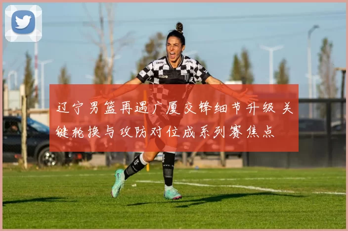 辽宁男篮再遇广厦交锋细节升级 关键轮换与攻防对位成系列赛焦点