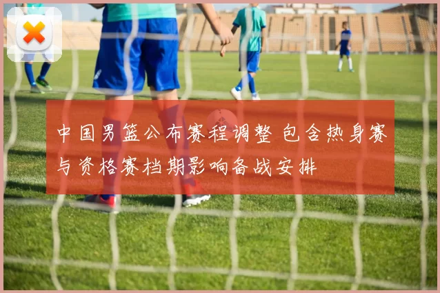 中国男篮公布赛程调整 包含热身赛与资格赛档期影响备战安排