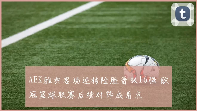 AEK雅典客场逆转险胜晋级16强 欧冠篮球联赛后续对阵成看点