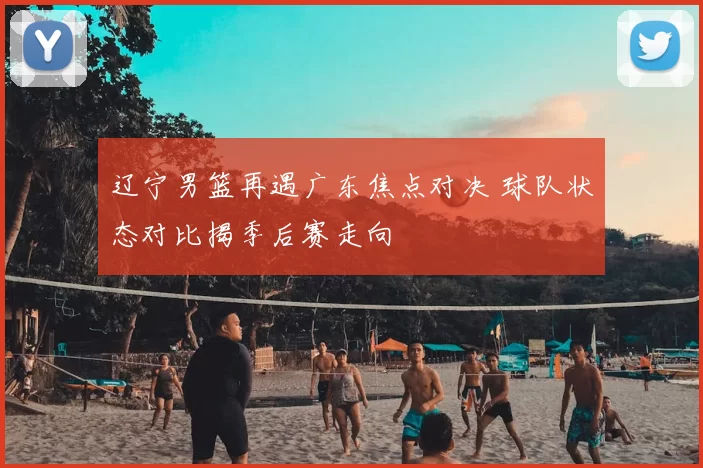 辽宁男篮再遇广东焦点对决 球队状态对比揭季后赛走向