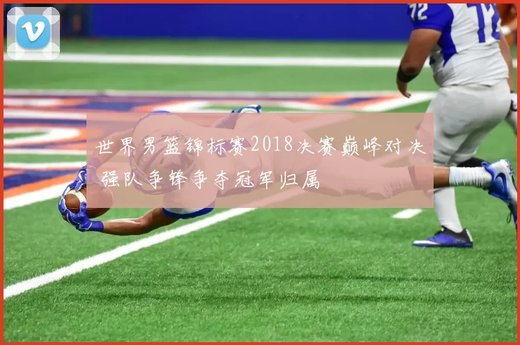 世界男篮锦标赛2018决赛巅峰对决 强队争锋争夺冠军归属