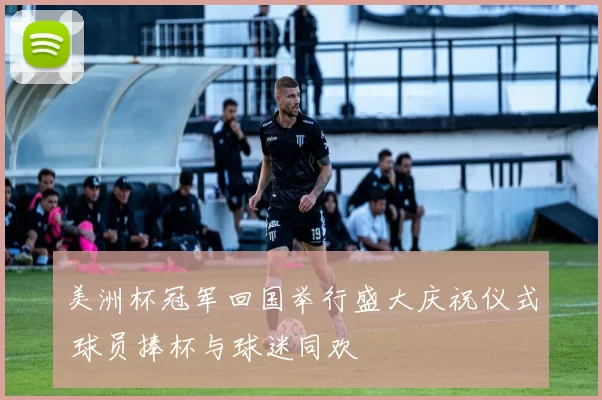 美洲杯冠军回国举行盛大庆祝仪式 球员捧杯与球迷同欢