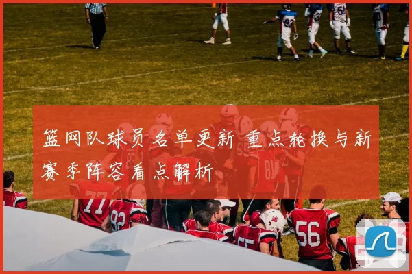 篮网队球员名单更新 重点轮换与新赛季阵容看点解析