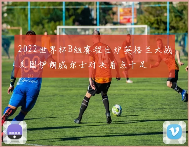2022世界杯B组赛程出炉英格兰大战美国伊朗威尔士对决看点十足