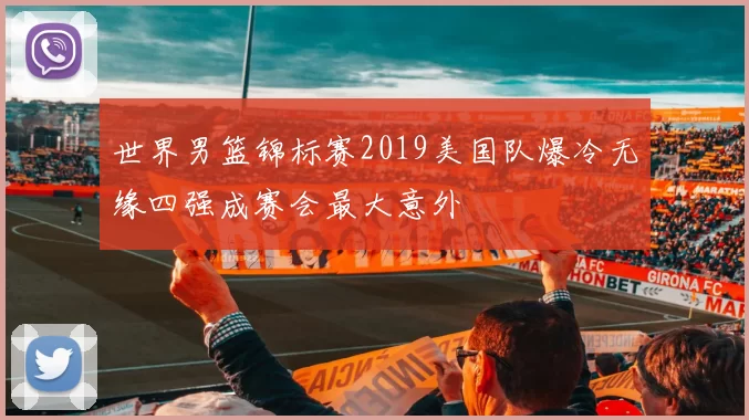 世界男篮锦标赛2019美国队爆冷无缘四强成赛会最大意外