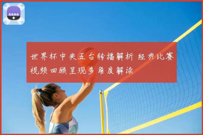 世界杯中央五台转播解析 经典比赛视频回顾呈现多角度解读
